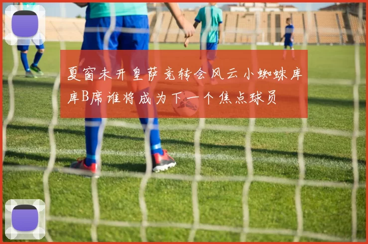 夏窗未开皇萨竞转会风云小蜘蛛库库B席谁将成为下一个焦点球员