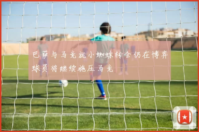 巴萨与马竞就小蜘蛛转会仍在博弈球员将继续施压马竞