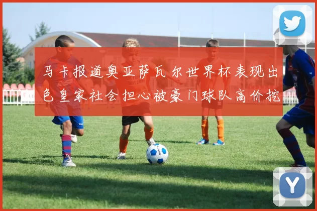 马卡报道奥亚萨瓦尔世界杯表现出色皇家社会担心被豪门球队高价挖角