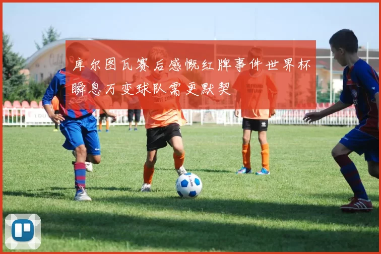 库尔图瓦赛后感慨红牌事件世界杯瞬息万变球队需更默契