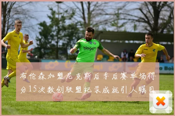 布伦森加盟尼克斯后季后赛单场得分15次数创联盟纪录成就引人瞩目