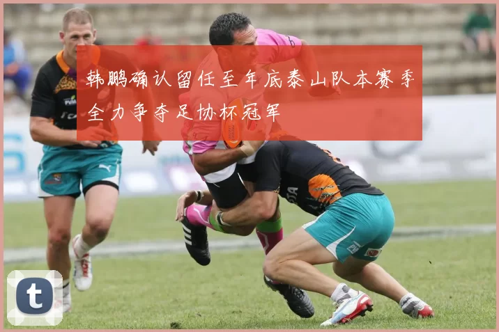 韩鹏确认留任至年底泰山队本赛季全力争夺足协杯冠军