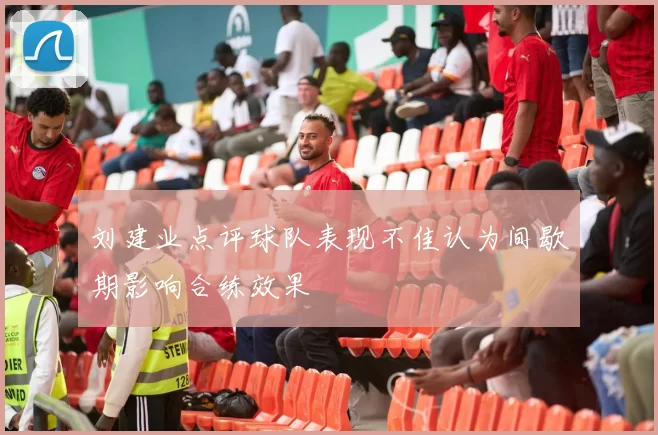 刘建业点评球队表现不佳认为间歇期影响合练效果