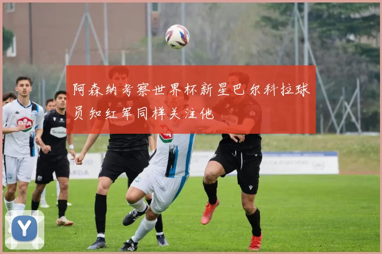 阿森纳考察世界杯新星巴尔科拉球员知红军同样关注他